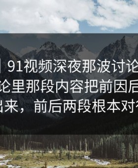 爆料线｜91视频深夜那波讨论太顶了，站外讨论里那段内容把前因后果全翻了出来，前后两段根本对得上