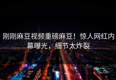 刚刚麻豆视频重磅麻豆！惊人网红内幕曝光，细节太炸裂