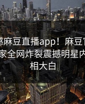 刚刚震撼麻豆直播app！麻豆官媒官方网站独家全网炸裂震撼明星内幕，真相大白