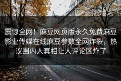 震惊全网！麻豆网页版永久免费麻豆影业传媒在线麻豆参数全网炸裂，热议圈内人真相让人评论区炸了