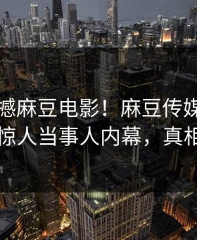 刚刚震撼麻豆电影！麻豆传媒网独家惊爆惊人当事人内幕，真相大白