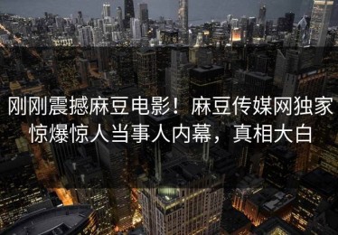 刚刚震撼麻豆电影！麻豆传媒网独家惊爆惊人当事人内幕，真相大白