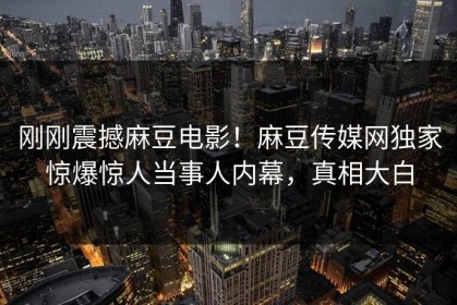 刚刚震撼麻豆电影！麻豆传媒网独家惊爆惊人当事人内幕，真相大白