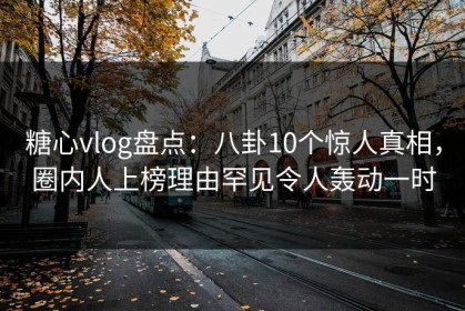 糖心vlog盘点：八卦10个惊人真相，圈内人上榜理由罕见令人轰动一时
