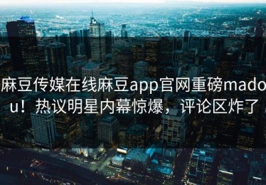 麻豆传媒在线麻豆app官网重磅madou！热议明星内幕惊爆，评论区炸了