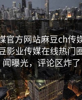 麻豆官媒官方网站麻豆ch传媒重磅来袭！麻豆影业传媒在线热门圈内人秘闻曝光，评论区炸了