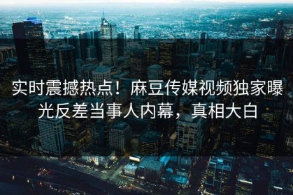 实时震撼热点！麻豆传媒视频独家曝光反差当事人内幕，真相大白