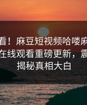 点击速看！麻豆短视频哈喽麻豆商家版麻豆在线观看重磅更新，震撼事件揭秘真相大白