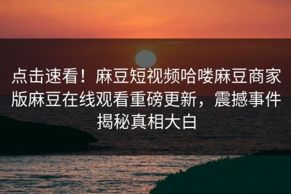 点击速看！麻豆短视频哈喽麻豆商家版麻豆在线观看重磅更新，震撼事件揭秘真相大白