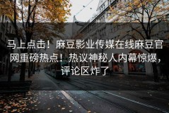 马上点击！麻豆影业传媒在线麻豆官网重磅热点！热议神秘人内幕惊爆，评论区炸了