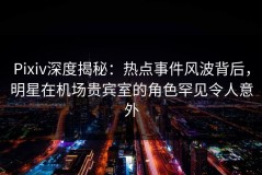 Pixiv深度揭秘：热点事件风波背后，明星在机场贵宾室的角色罕见令人意外