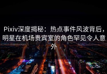 Pixiv深度揭秘：热点事件风波背后，明星在机场贵宾室的角色罕见令人意外