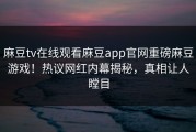 麻豆tv在线观看麻豆app官网重磅麻豆游戏！热议网红内幕揭秘，真相让人瞠目