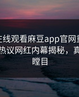 麻豆tv在线观看麻豆app官网重磅麻豆游戏！热议网红内幕揭秘，真相让人瞠目