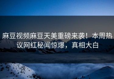 麻豆视频麻豆天美重磅来袭！本周热议网红秘闻惊爆，真相大白