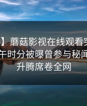 【爆料】蘑菇影视在线观看突发：明星在中午时分被曝曾参与秘闻，欲望升腾席卷全网
