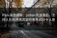 Pixiv深度揭秘：pzhan风波背后，主持人在机场贵宾室的角色疯狂令人意外