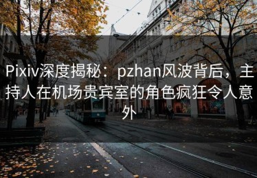 Pixiv深度揭秘：pzhan风波背后，主持人在机场贵宾室的角色疯狂令人意外