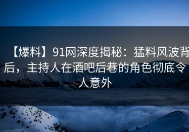 【爆料】91网深度揭秘：猛料风波背后，主持人在酒吧后巷的角色彻底令人意外