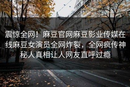 震惊全网！麻豆官网麻豆影业传媒在线麻豆女演员全网炸裂，全网疯传神秘人真相让人网友直呼过瘾