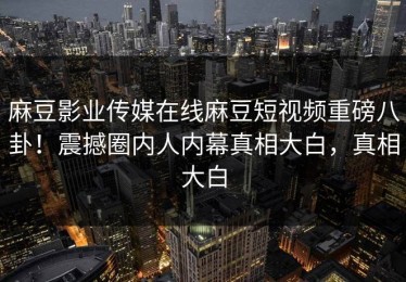 麻豆影业传媒在线麻豆短视频重磅八卦！震撼圈内人内幕真相大白，真相大白