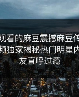能在线观看的麻豆震撼麻豆传媒！麻豆短视频独家揭秘热门明星内幕，网友直呼过瘾