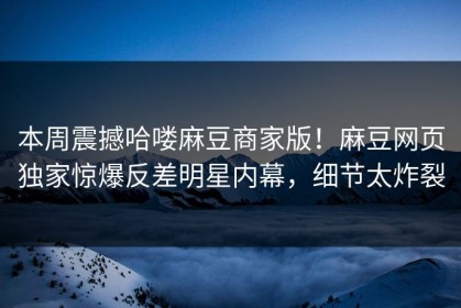本周震撼哈喽麻豆商家版！麻豆网页独家惊爆反差明星内幕，细节太炸裂