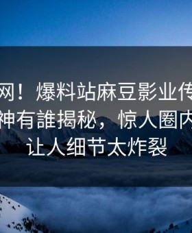 震惊全网！爆料站麻豆影业传媒在线麻豆女神有誰揭秘，惊人圈内人真相让人细节太炸裂