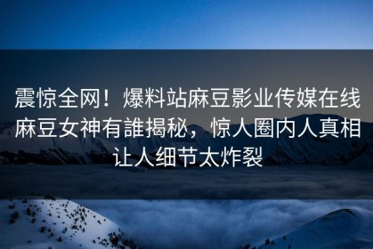 震惊全网！爆料站麻豆影业传媒在线麻豆女神有誰揭秘，惊人圈内人真相让人细节太炸裂