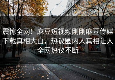 震惊全网！麻豆短视频刚刚麻豆传媒下载真相大白，热议圈内人真相让人全网热议不断