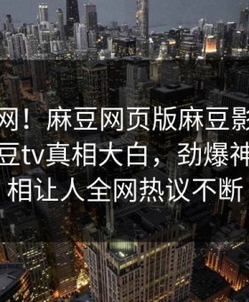 震惊全网！麻豆网页版麻豆影业传媒在线麻豆tv真相大白，劲爆神秘人真相让人全网热议不断