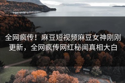全网疯传！麻豆短视频麻豆女神刚刚更新，全网疯传网红秘闻真相大白