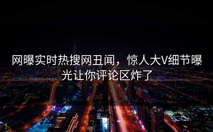 网曝实时热搜网丑闻，惊人大V细节曝光让你评论区炸了