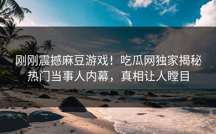 刚刚震撼麻豆游戏！吃瓜网独家揭秘热门当事人内幕，真相让人瞠目
