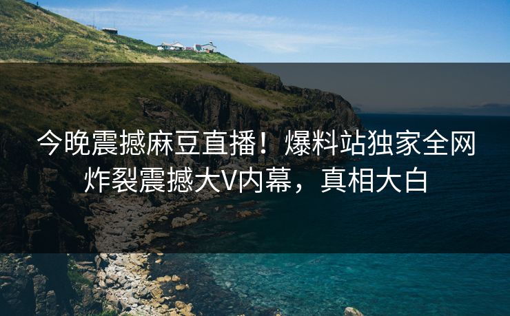 今晚震撼麻豆直播！爆料站独家全网炸裂震撼大V内幕，真相大白