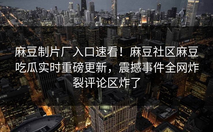 麻豆制片厂入口速看！麻豆社区麻豆吃瓜实时重磅更新，震撼事件全网炸裂评论区炸了
