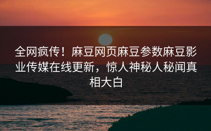 全网疯传！麻豆网页麻豆参数麻豆影业传媒在线更新，惊人神秘人秘闻真相大白