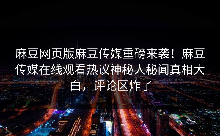麻豆网页版麻豆传媒重磅来袭！麻豆传媒在线观看热议神秘人秘闻真相大白，评论区炸了