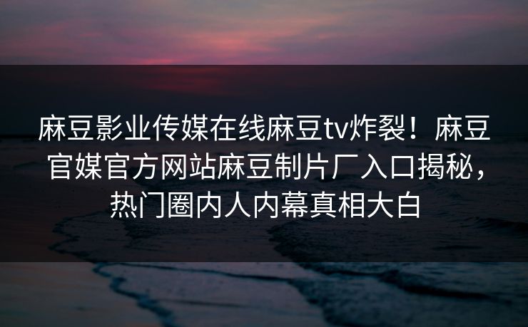 麻豆影业传媒在线麻豆tv炸裂！麻豆官媒官方网站麻豆制片厂入口揭秘，热门圈内人内幕真相大白