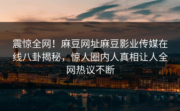 震惊全网！麻豆网址麻豆影业传媒在线八卦揭秘，惊人圈内人真相让人全网热议不断