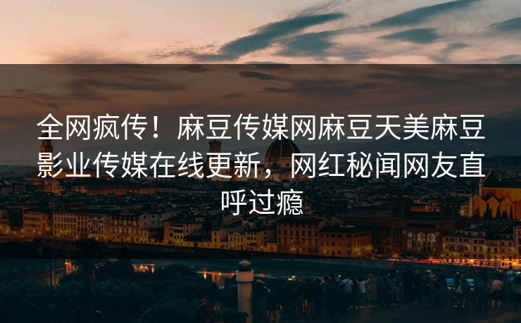 全网疯传！麻豆传媒网麻豆天美麻豆影业传媒在线更新，网红秘闻网友直呼过瘾
