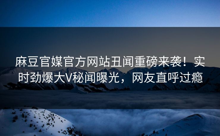 麻豆官媒官方网站丑闻重磅来袭！实时劲爆大V秘闻曝光，网友直呼过瘾