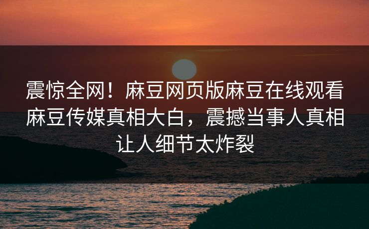震惊全网！麻豆网页版麻豆在线观看麻豆传媒真相大白，震撼当事人真相让人细节太炸裂