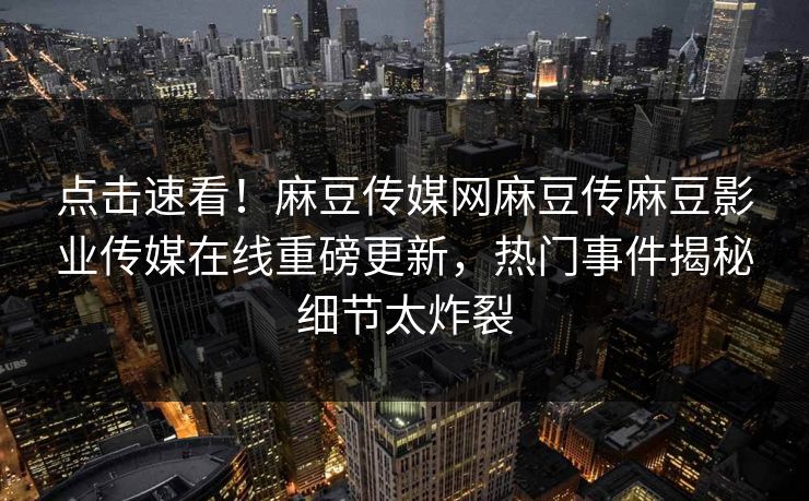 点击速看！麻豆传媒网麻豆传麻豆影业传媒在线重磅更新，热门事件揭秘细节太炸裂