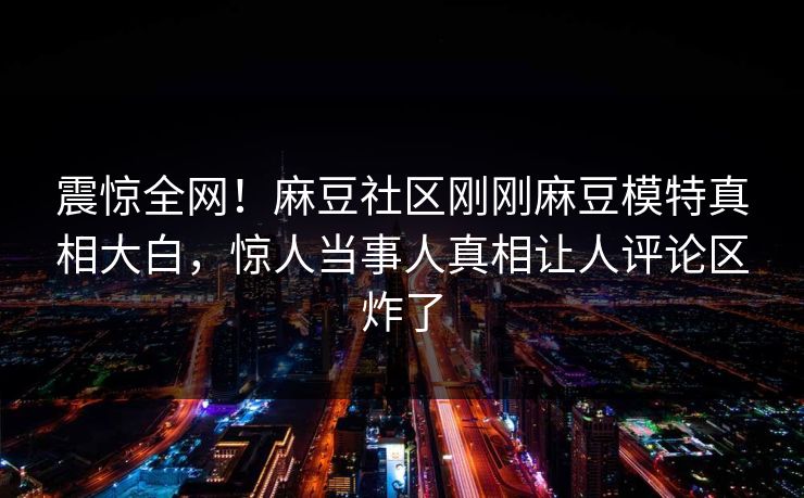 震惊全网！麻豆社区刚刚麻豆模特真相大白，惊人当事人真相让人评论区炸了