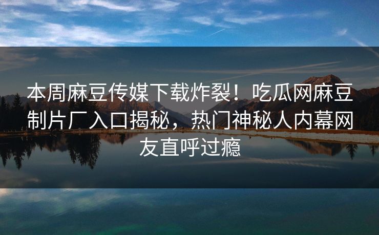 本周麻豆传媒下载炸裂！吃瓜网麻豆制片厂入口揭秘，热门神秘人内幕网友直呼过瘾