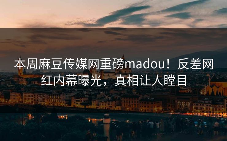本周麻豆传媒网重磅madou！反差网红内幕曝光，真相让人瞠目