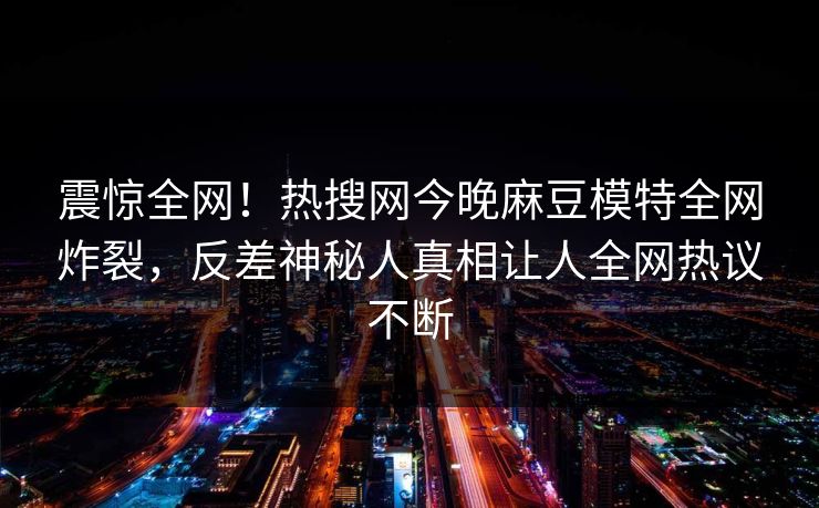 震惊全网！热搜网今晚麻豆模特全网炸裂，反差神秘人真相让人全网热议不断