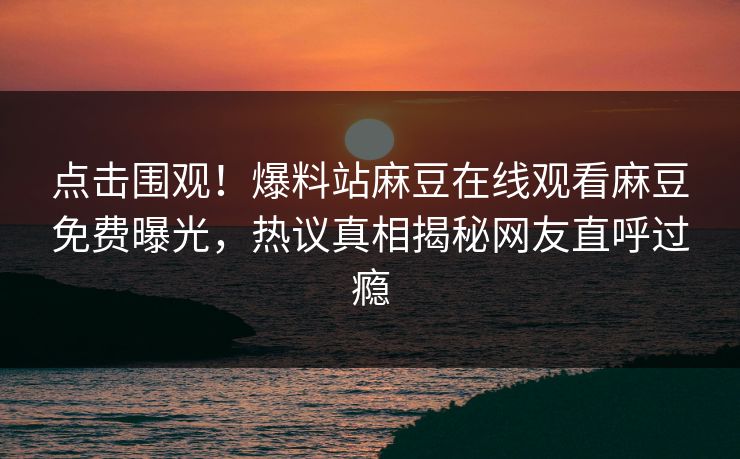 点击围观！爆料站麻豆在线观看麻豆免费曝光，热议真相揭秘网友直呼过瘾
