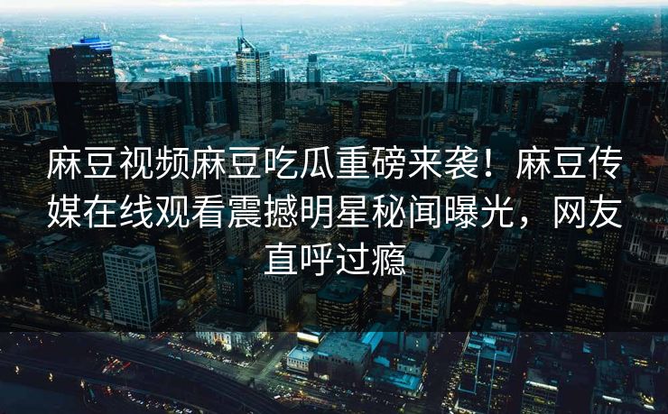 麻豆视频麻豆吃瓜重磅来袭！麻豆传媒在线观看震撼明星秘闻曝光，网友直呼过瘾